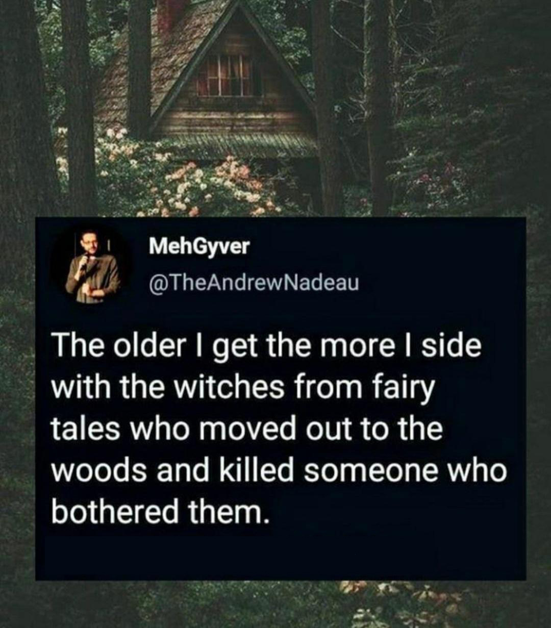 nature - MehGyver The older I get the more I side with the witches from fairy tales who moved out to the woods and killed someone who bothered them.