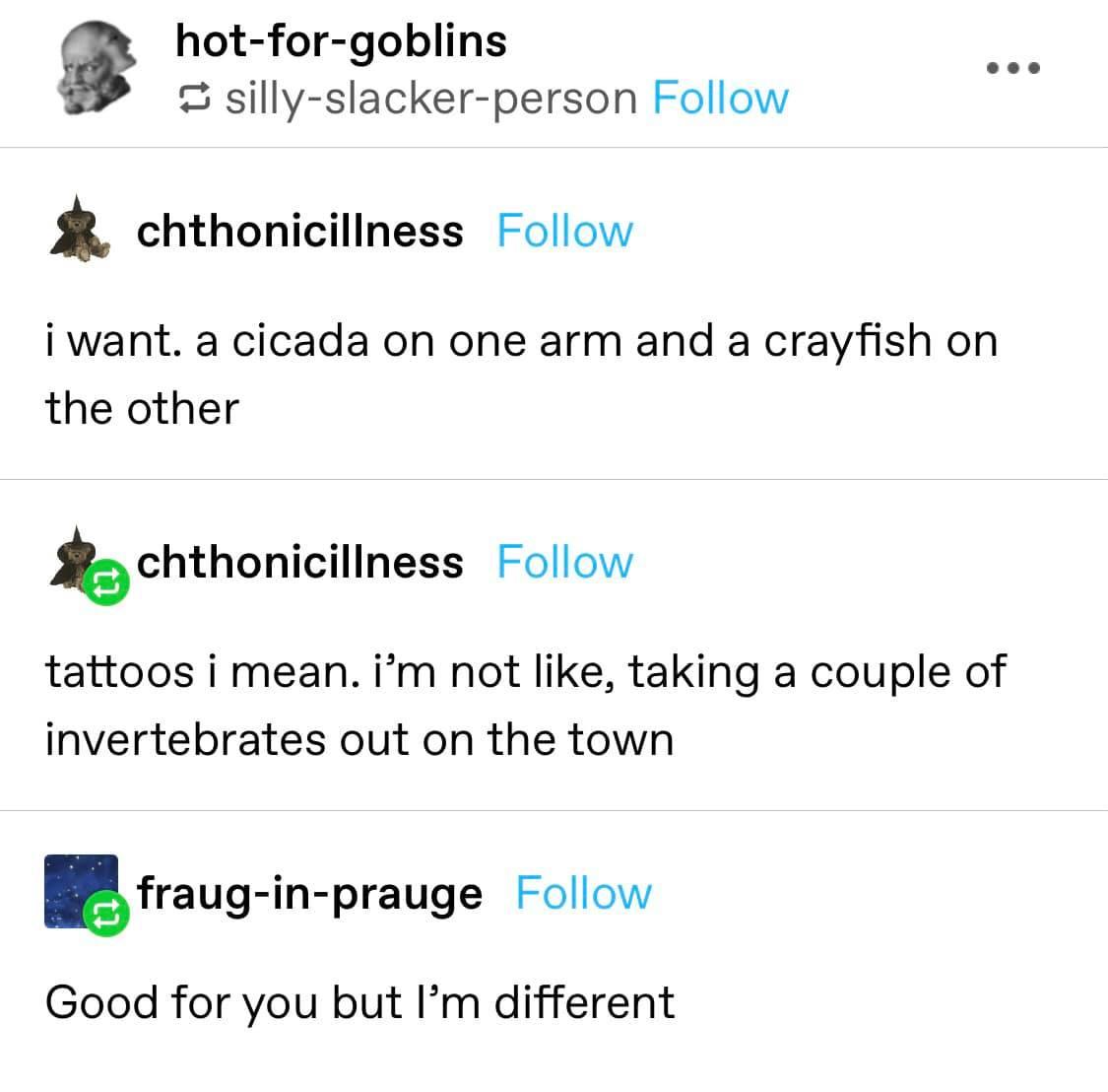 document - hotforgoblins sillyslackerperson ... chthonicillness i want. a cicada on one arm and a crayfish on the other chthonicillness tattoos i mean. i'm not , taking a couple of invertebrates out on the town frauginprauge Good for you but I'm different