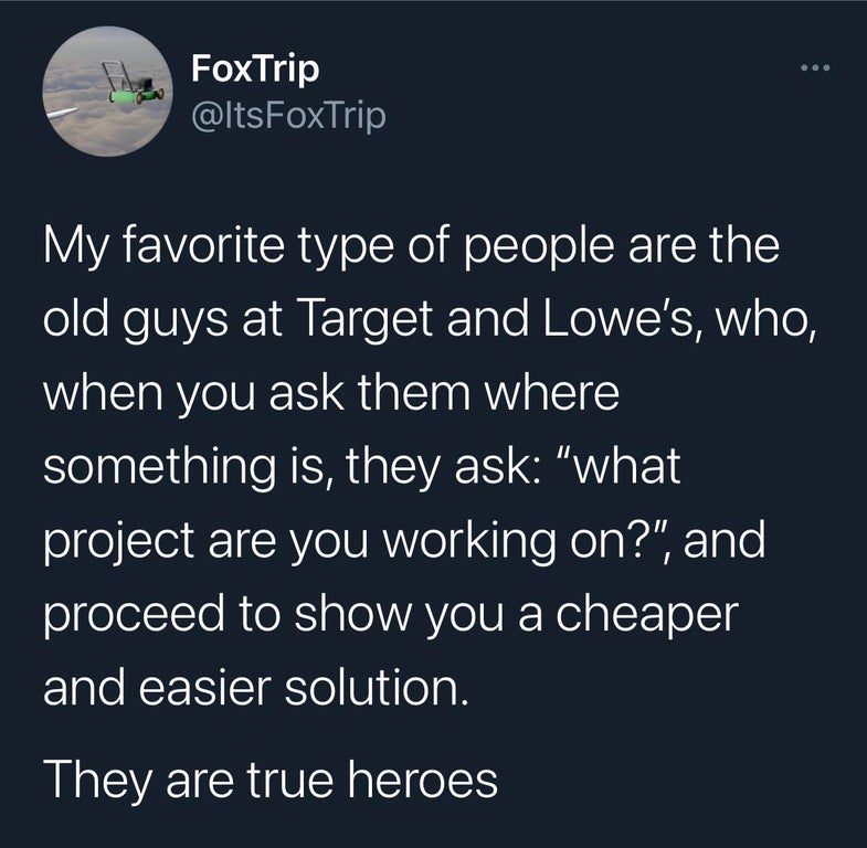 funny tweets and replies on twitter - atmosphere - FoxTrip FoxTrip My favorite type of people are the old guys at Target and Lowe's, who, when you ask them where something is, they ask "what project are you working on?", and proceed to show you a cheaper 