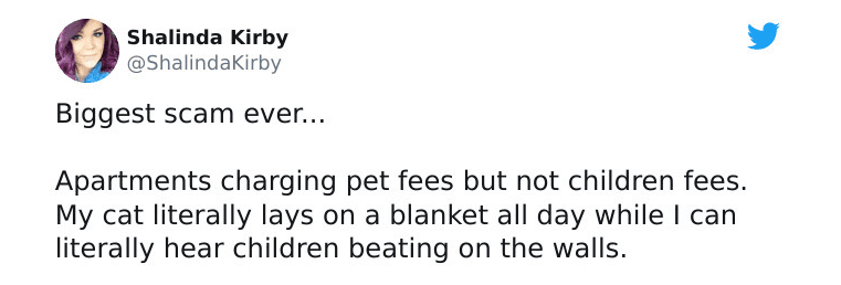 funny tweets and replies on twitter - paper - Shalinda Kirby Biggest scam ever... Apartments charging pet fees but not children fees. My cat literally lays on a blanket all day while I can literally hear children beating on the walls.