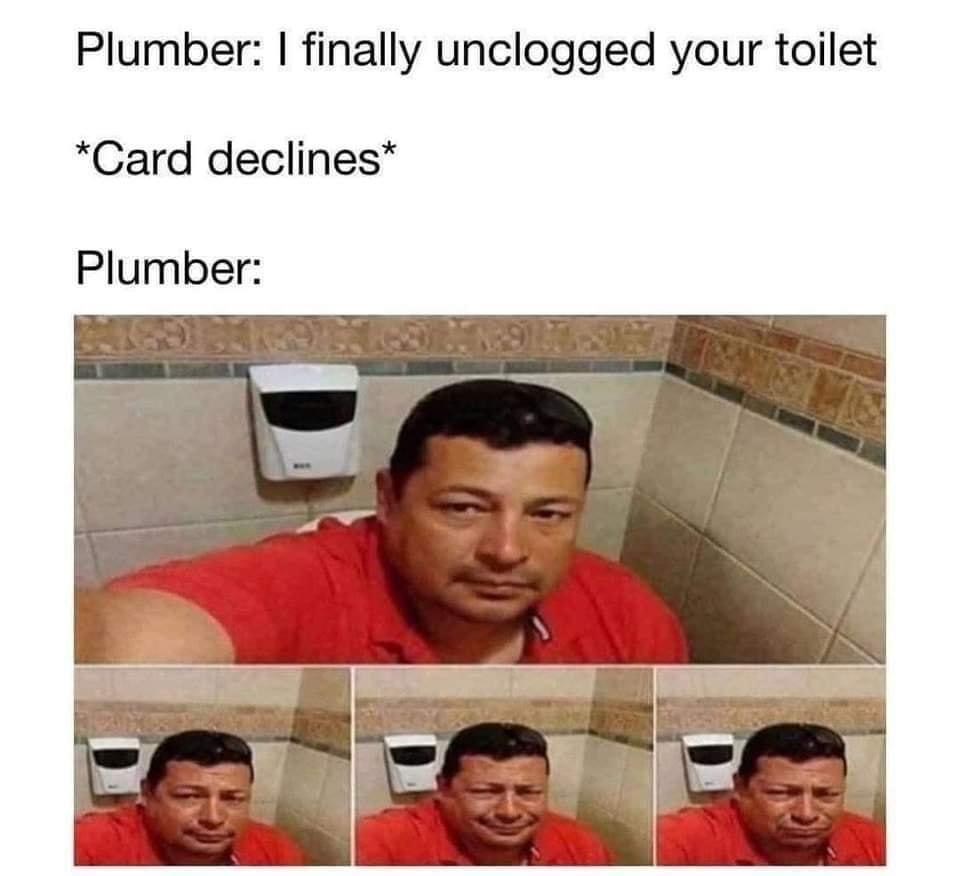 monday morning randomness - credit card declined memes - Plumber I finally unclogged your toilet Card declines Plumber