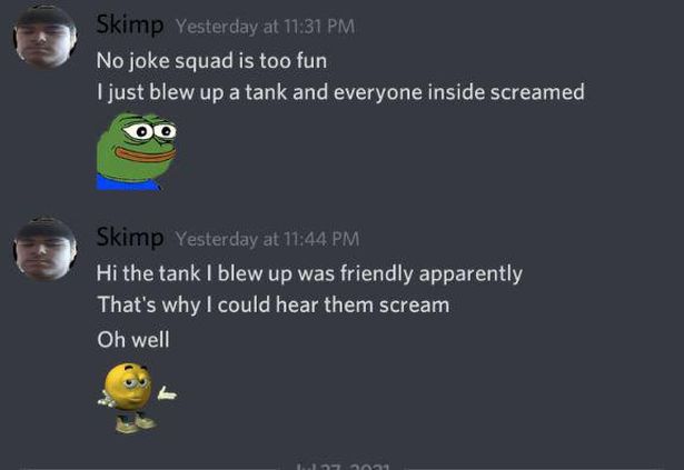 funny gaming memes - screenshot - Skimp Yesterday at No joke squad is too fun I just blew up a tank and everyone inside screamed Skimp Yesterday at Hi the tank I blew up was friendly apparently That's why I could hear them scream Oh well 1