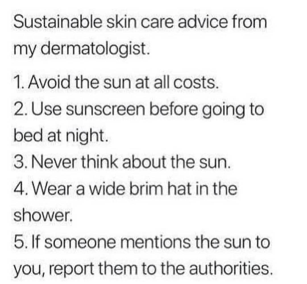 Zygosity - Sustainable skin care advice from my dermatologist. 1. Avoid the sun at all costs. 2. Use sunscreen before going to bed at night. 3. Never think about the sun. 4. Wear a wide brim hat in the shower. 5. If someone mentions the sun to you, report