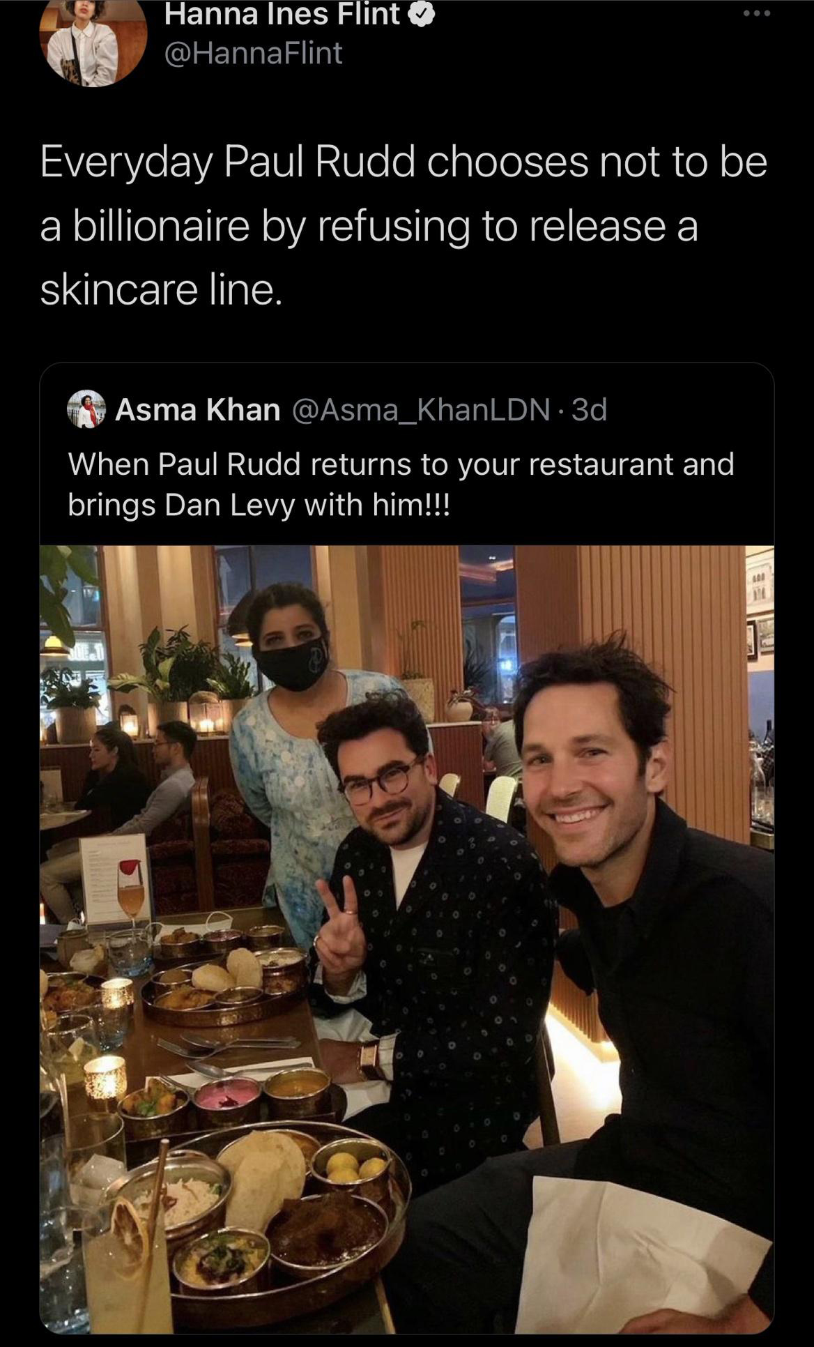 Dan Levy - Hanna Ines Flint Everyday Paul Rudd chooses not to be a billionaire by refusing to release a skincare line. Asma Khan 3d When Paul Rudd returns to your restaurant and brings Dan Levy with him!!!