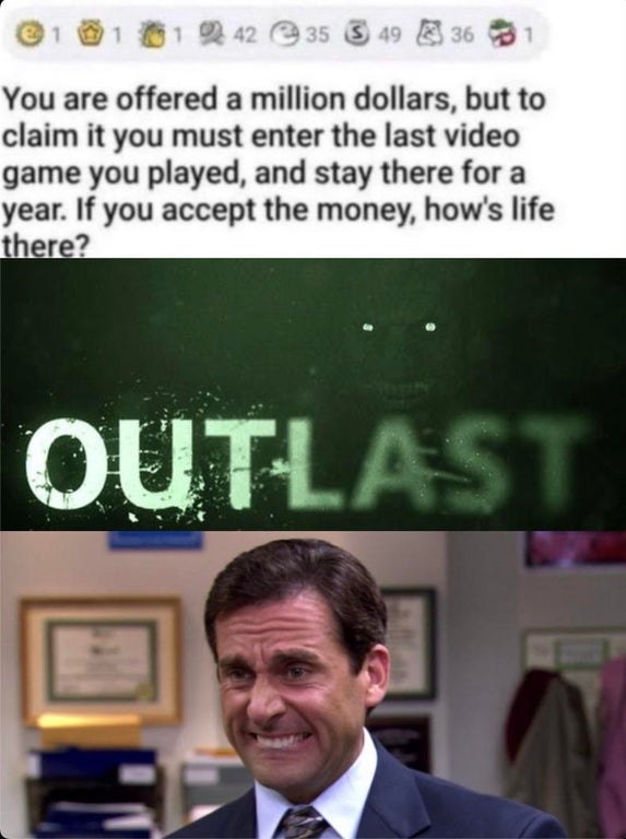 funny gaming memes - michael scott - 101 242 35 S 49 S 36 You are offered a million dollars, but to claim it you must enter the last video game you played, and stay there for a year. If you accept the money, how's life there? Outlast Ho