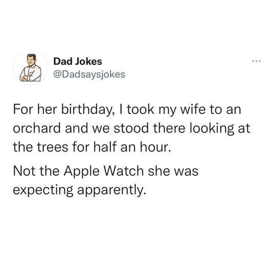 Name - Dad Jokes For her birthday, I took my wife to an orchard and we stood there looking at the trees for half an hour. Not the Apple Watch she was expecting apparently.