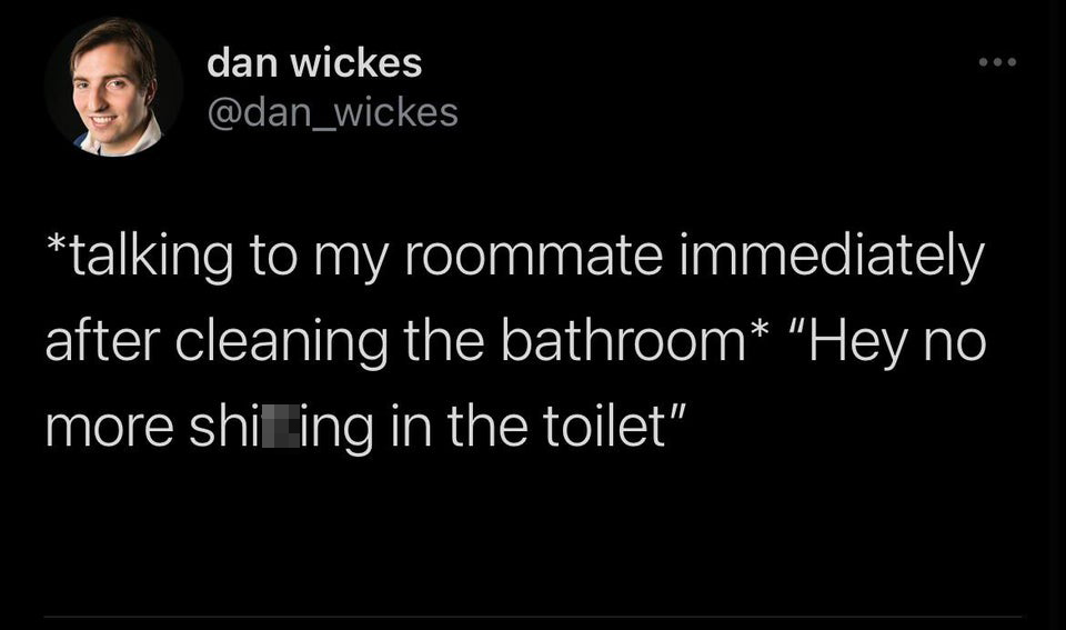 dan wickes talking to my roommate immediately after cleaning the bathroom "Hey no more shiting in the toilet"