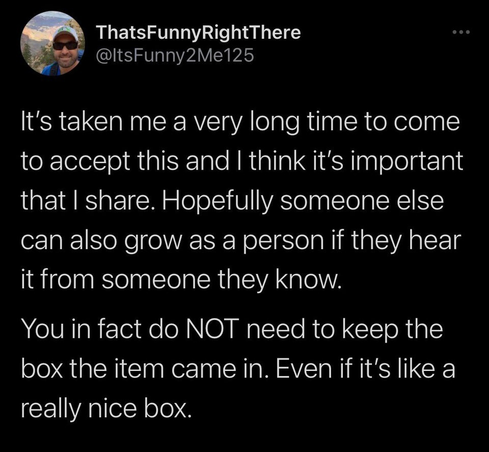 atmosphere - ThatsFunnyRightThere It's taken me a very long time to come to accept this and I think it's important that I . Hopefully someone else can also grow as a person if they hear it from someone they know. You in fact do Not need to keep the box th