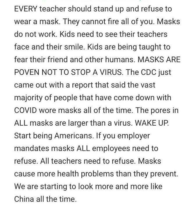 document - Every teacher should stand up and refuse to wear a mask. They cannot fire all of you. Masks do not work. Kids need to see their teachers face and their smile. Kids are being taught to fear their friend and other humans. Masks Are Poven Not To S