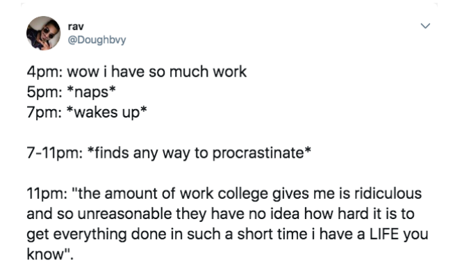 paper - > rav 4pm wow i have so much work 5pm naps 7pm wakes up 711pm finds any way to procrastinate 11pm "the amount of work college gives me is ridiculous and so unreasonable they have no idea how hard it is to get everything done in such a short time i
