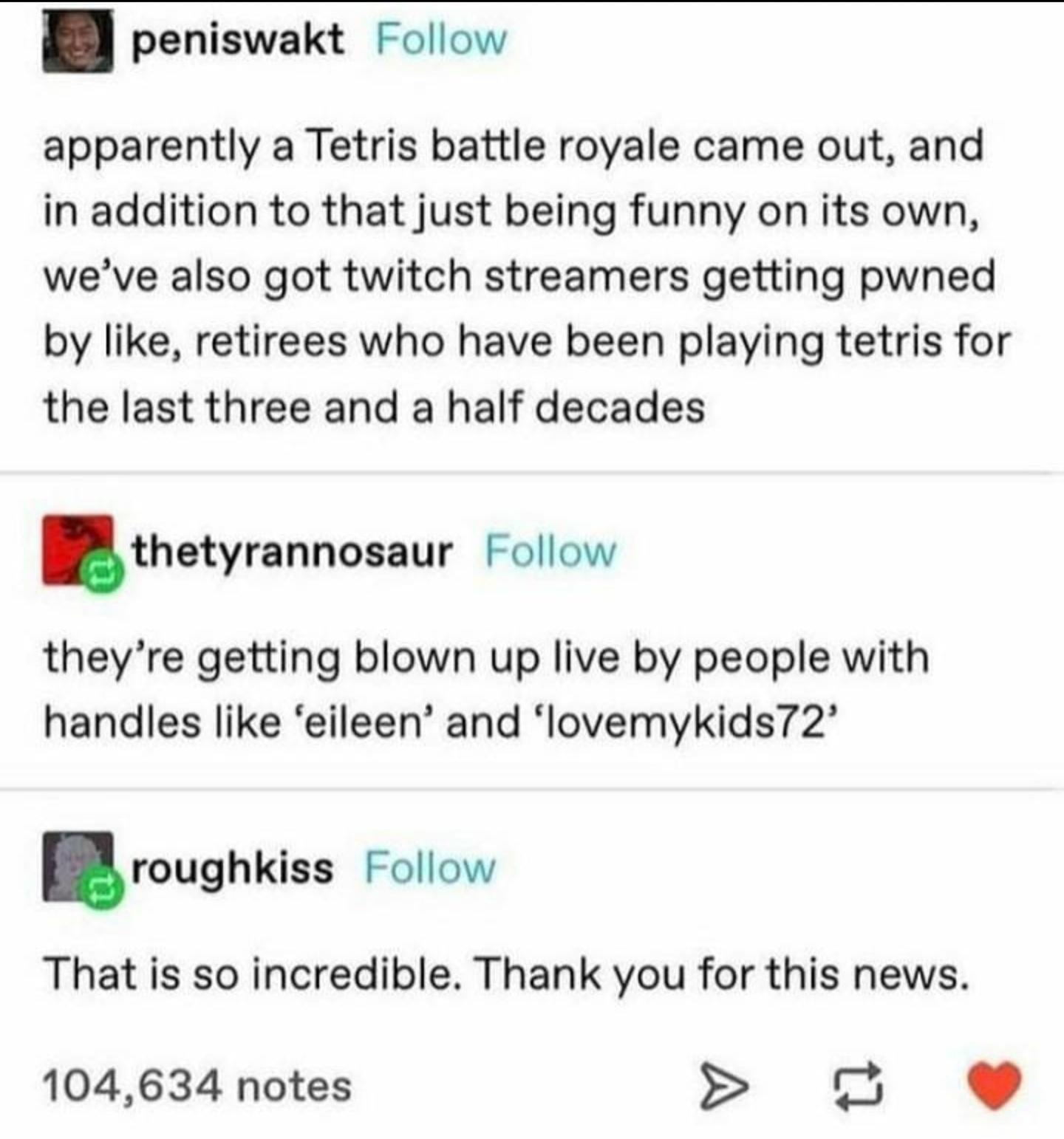 paper - peniswakt apparently a Tetris battle royale came out, and in addition to that just being funny on its own, we've also got twitch streamers getting pwned by , retirees who have been playing tetris for the last three and a half decades thetyrannosau