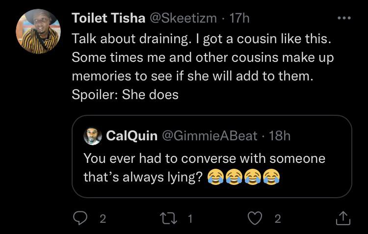 atmosphere - Toilet Tisha 17h Talk about draining. I got a cousin this. Some times me and other cousins make up memories to see if she will add to them. Spoiler She does CalQuin 18h You ever had to converse with someone that's always lying? O 2 22 1 2