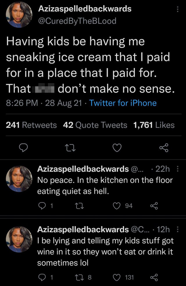 screenshot - Azizaspelledbackwards Having kids be having me sneaking ice cream that I paid for in a place that I paid for. That don't make no sense. 28 Aug 21 Twitter for iPhone 241 42 Quote Tweets 1,761 27 Azizaspelledbackwards @... 22h No peace. In the 
