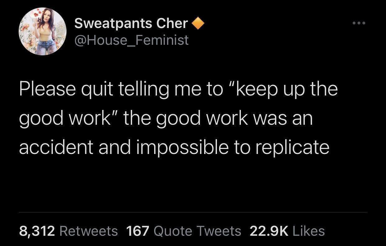 atmosphere - Sweatpants Cher Please quit telling me to "keep up the good work" the good work was an accident and impossible to replicate 8,312 167 Quote Tweets