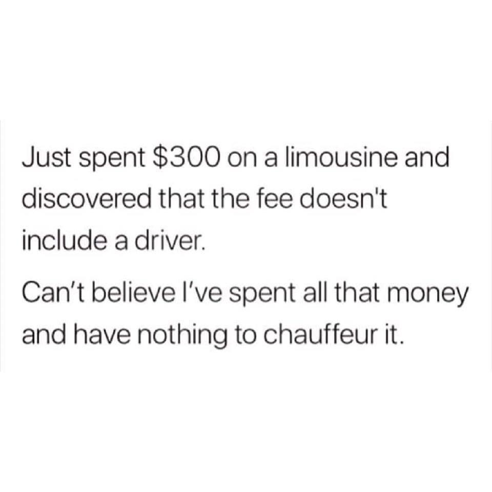 paper - Just spent $300 on a limousine and discovered that the fee doesn't include a driver. Can't believe I've spent all that money and have nothing to chauffeur it.