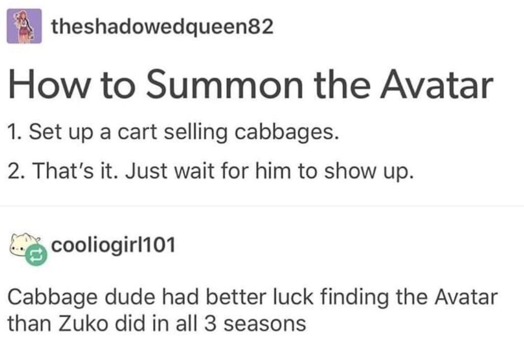 paper - theshadowedqueen82 How to Summon the Avatar 1. Set up a cart selling cabbages. 2. That's it. Just wait for him to show up. cooliogirl101 Cabbage dude had better luck finding the Avatar than Zuko did in all 3 seasons
