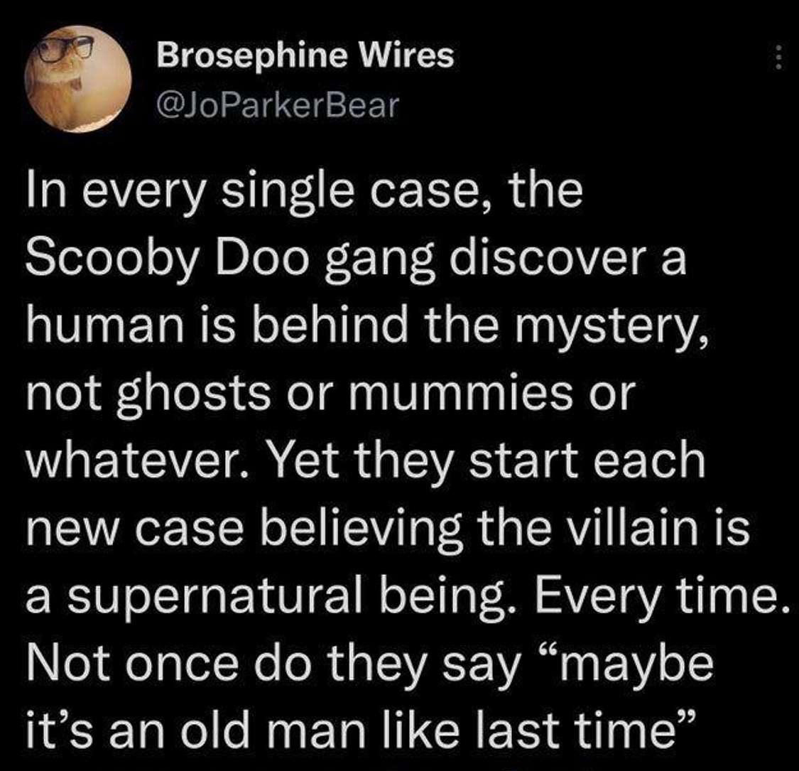 funny tweets - hot takes - Brosephine Wires In every single case, the Scooby Doo gang discover a human is behind the mystery, not ghosts or mummies or whatever. Yet they start each new case believing the villain is a supernatural being. Every time. Not on