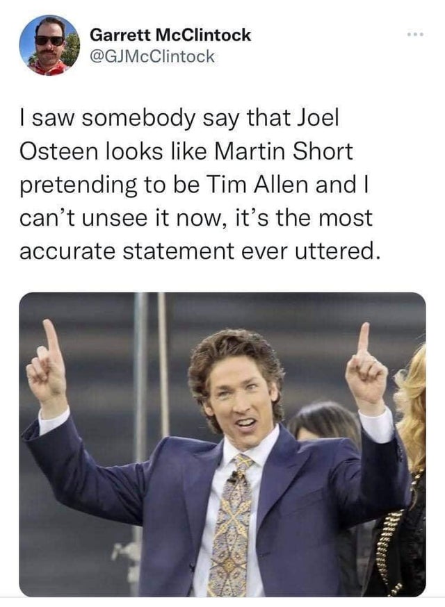funny tweets - hot takes - kenneth copeland demonic - Garrett McClintock I saw somebody say that Joel Osteen looks Martin Short pretending to be Tim Allen and I can't unsee it now, it's the most accurate statement ever uttered.