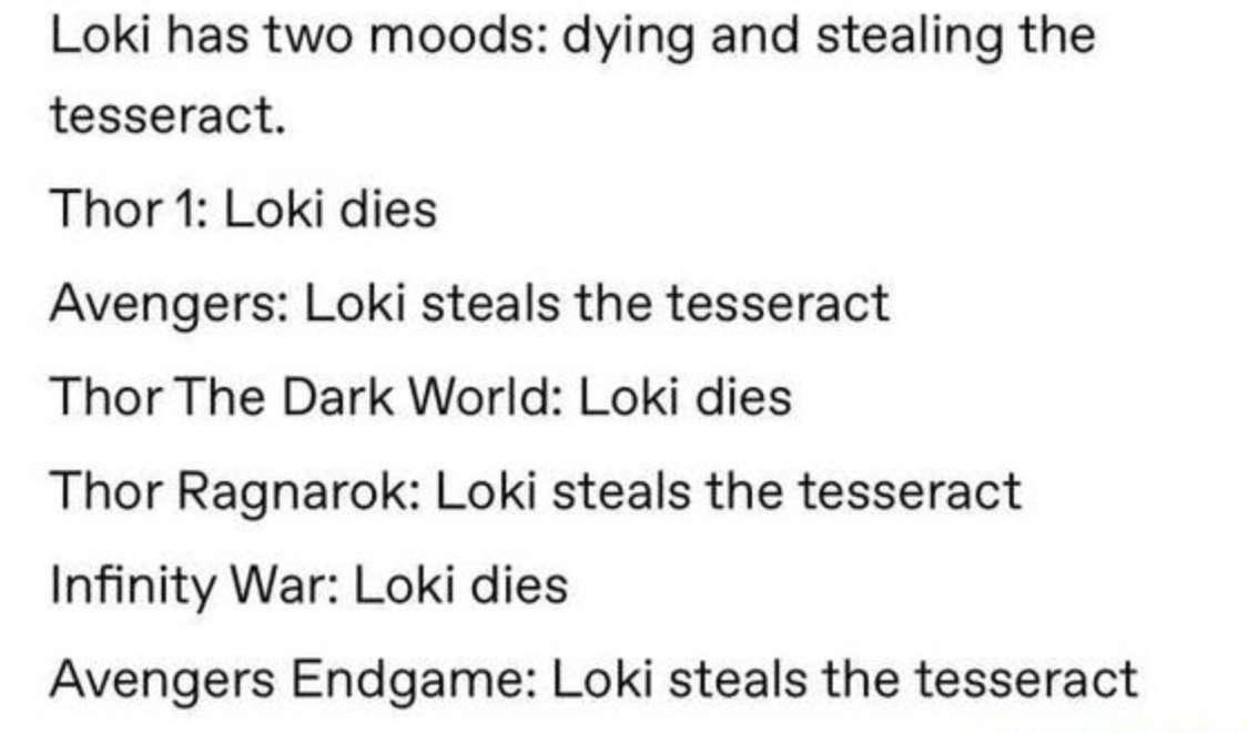 funny pics - funny memes - paper - Loki has two moods dying and stealing the tesseract. Thor 1 Loki dies Avengers Loki steals the tesseract Thor The Dark World Loki dies Thor Ragnarok Loki steals the tesseract Infinity War Loki dies Avengers Endgame Loki 