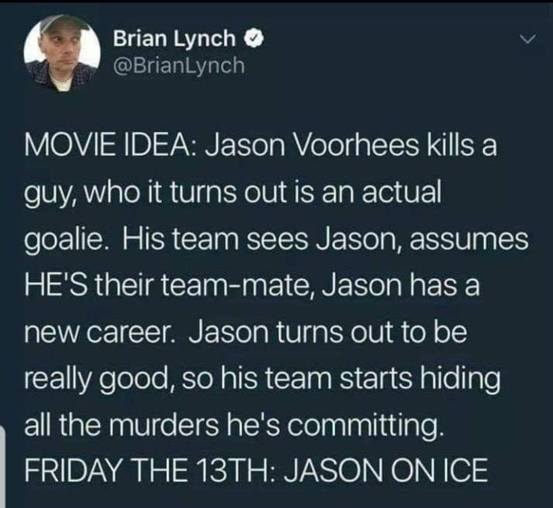 funny tweets - atmosphere - Brian Lynch Movie Idea Jason Voorhees kills a guy, who it turns out is an actual goalie. His team sees Jason, assumes He'S their teammate, Jason has a new career. Jason turns out to be really good, so his team starts hiding all