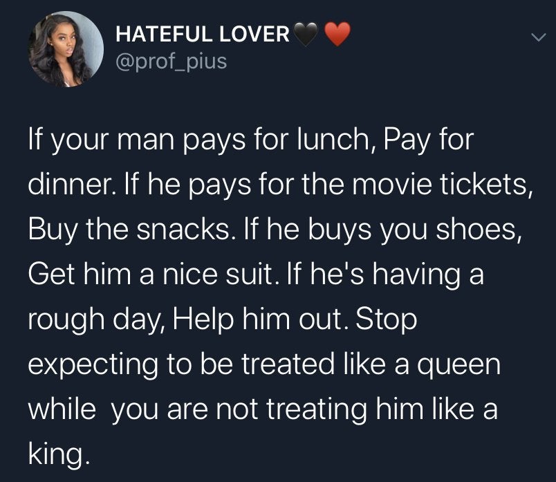 funny tweets - end of the day i got myself - Hateful Lover If your man pays for lunch, Pay for dinner. If he pays for the movie tickets, Buy the snacks. If he buys you shoes, Get him a nice suit. If he's having a rough day, Help him out. Stop expecting to