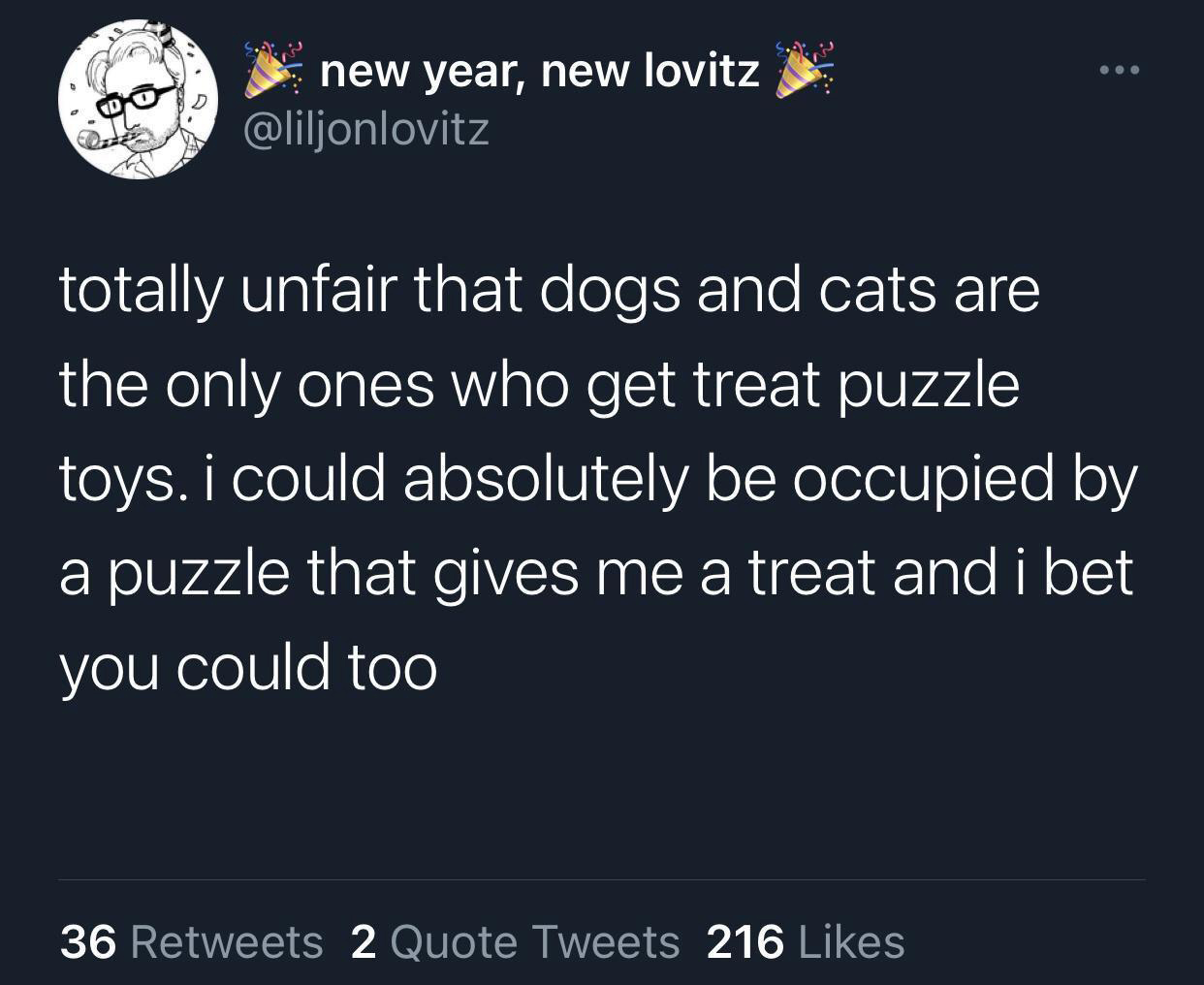 funny tweets - atmosphere - @ @ new year, new lovitz totally unfair that dogs and cats are the only ones who get treat puzzle toys. i could absolutely be occupied by a puzzle that gives me a treat and i bet you could too 36 2 Quote Tweets 216