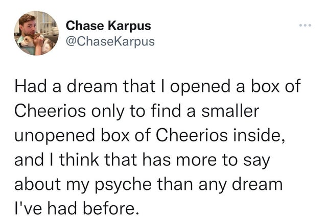 funny tweets - you are closer to being homeless than - Chase Karpus Had a dream that I opened a box of Cheerios only to find a smaller unopened box of Cheerios inside, and I think that has more to say about my psyche than any dream I've had before.