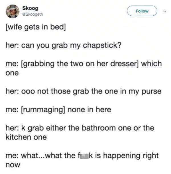 funny memes - hilarious memes - paper - Skoog wife gets in bed her can you grab my chapstick? me grabbing the two on her dresser which one her ooo not those grab the one in my purse me rummaging none in here her k grab either the bathroom one or the kitch