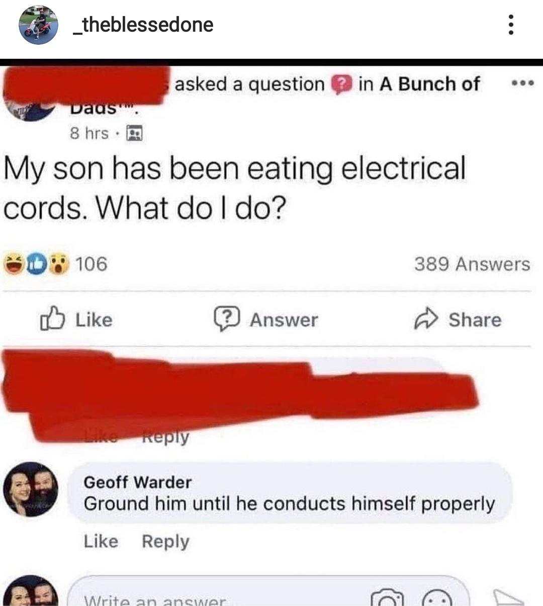 funny memes - hilarious memes - my son has been eating electrical cords - _theblessedone asked a question in A Bunch of vaus. 8 hrs. My son has been eating electrical cords. What do I do? 3D 106 389 Answers ? Answer L. Geoff Warder Ground him until he con