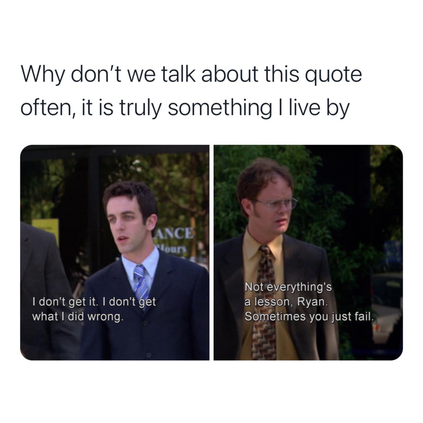 the office memes - dwight sometimes you just fail - Why don't we talk about this quote often, it is truly something I live by Fance Hours I don't get it. I don't get what I did wrong Not everything's a lesson, Ryan. Sometimes you just fail.