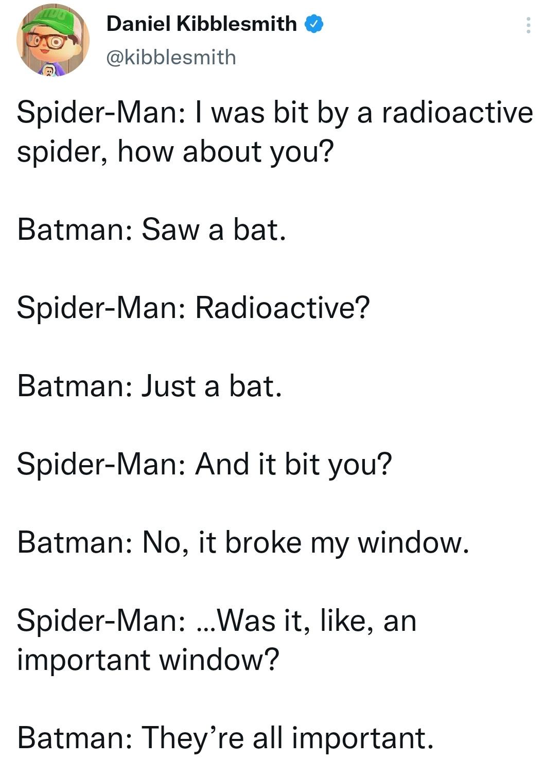 funny memes - hilarious memes - Résumé - Daniel Kibblesmith SpiderMan I was bit by a radioactive spider, how about you? Batman Saw a bat. SpiderMan Radioactive? Batman Just a bat. SpiderMan And it bit you? Batman No, it broke my window. SpiderMan ...Was i