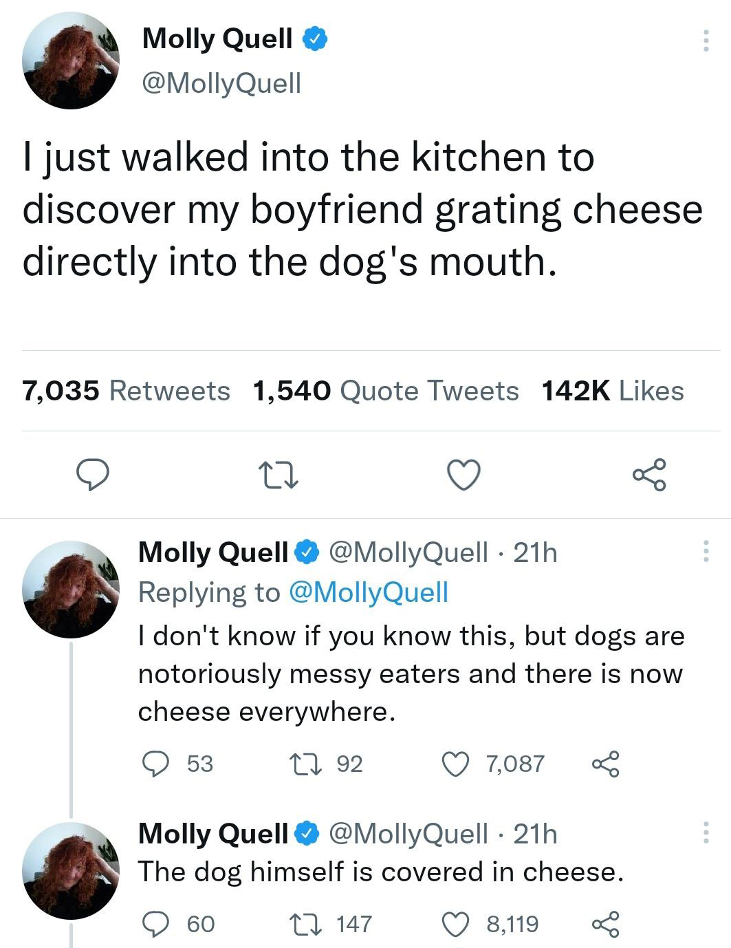 Molly Quell I just walked into the kitchen to discover my boyfriend grating cheese directly into the dog's mouth. 7,035 1,540 Quote Tweets 27 Molly Quell Quell 21h Quell I don't know if you know this, but dogs are notoriously messy eaters and there is now