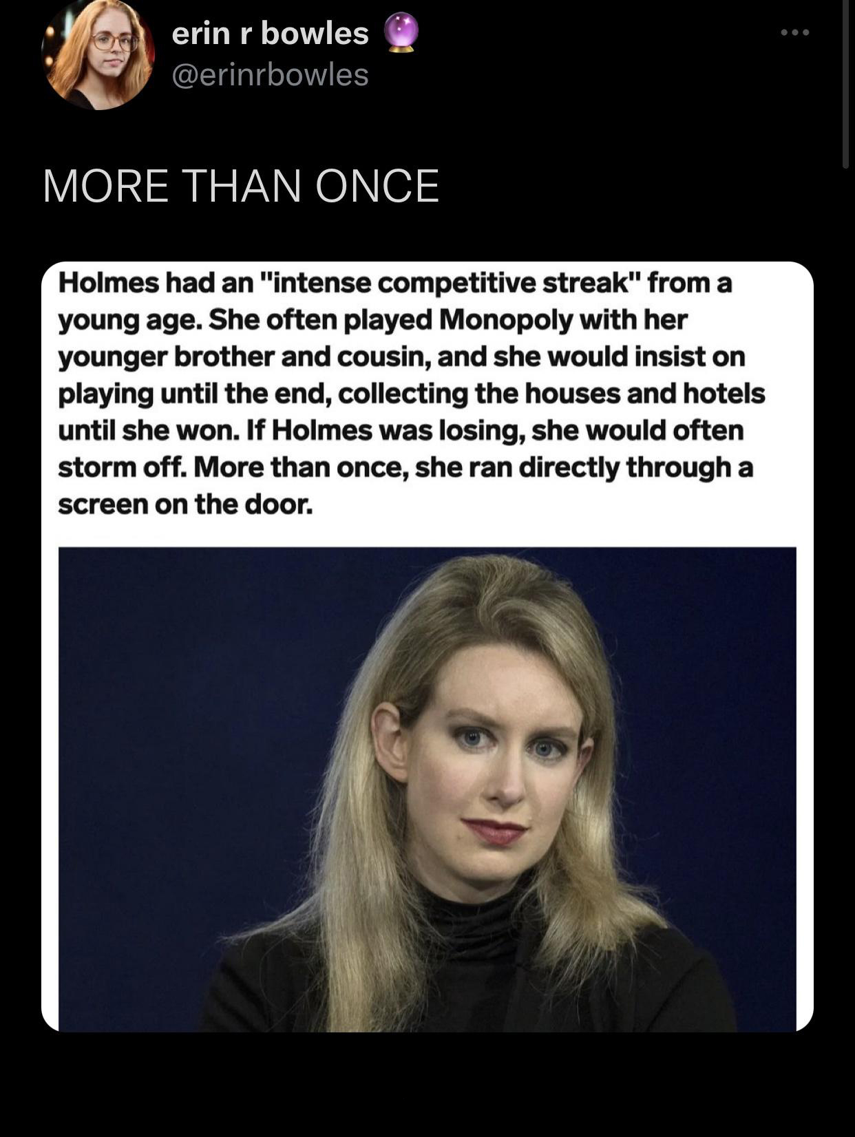 elizabeth holmes - erin r bowles More Than Once Holmes had an "intense competitive streak" from a young age. She often played Monopoly with her younger brother and cousin, and she would insist on playing until the end, collecting the houses and hotels unt
