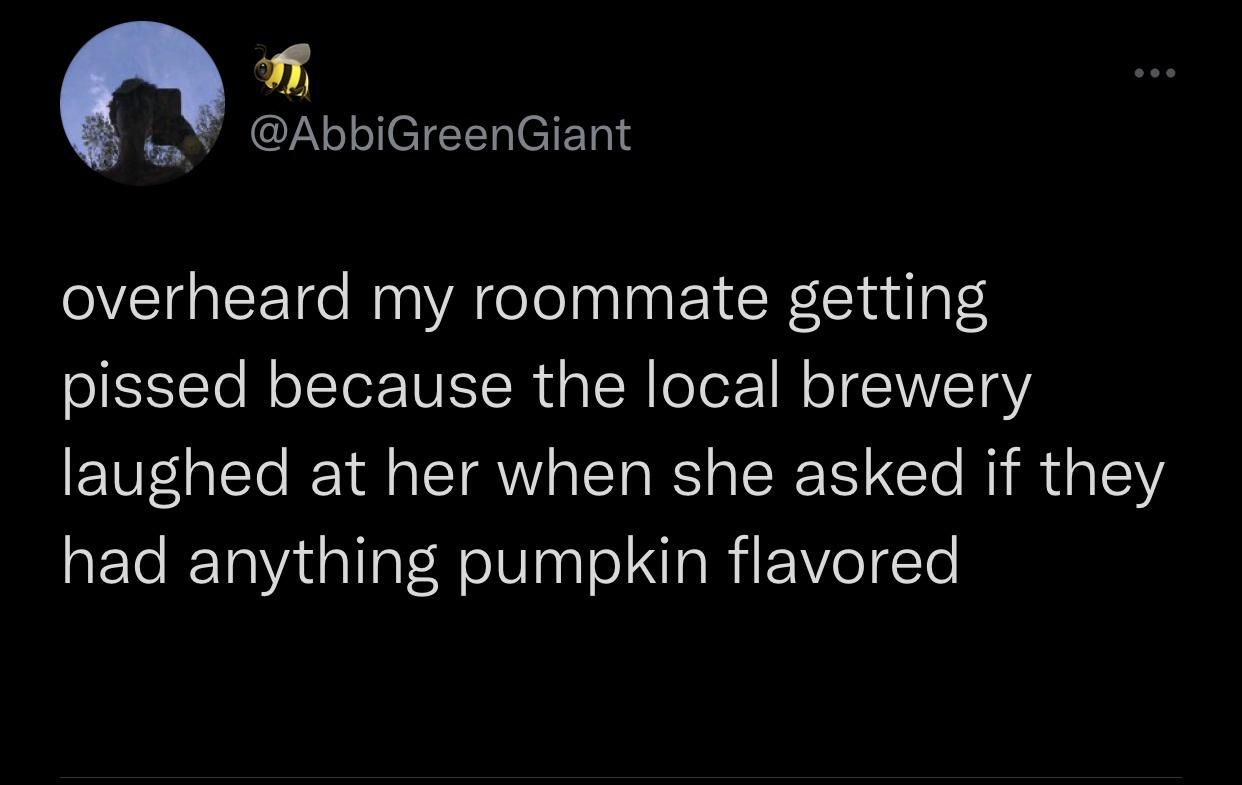 Joke - overheard my roommate getting pissed because the local brewery laughed at her when she asked if they had anything pumpkin flavored