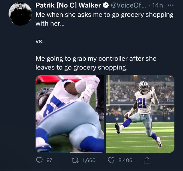 player - Patrik No C Walker ... 14h Me when she asks me to go grocery shopping with her... Vs. Me going to grab my controller after she leaves to go grocery shopping. 21 97 12 1,660 8,406