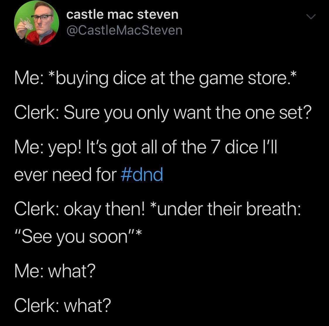 funny memes - cute cats - atmosphere - castle mac steven Mac Steven Me buying dice at the game store. Clerk Sure you only want the one set? Me yep! It's got all of the 7 dice I'll ever need for Clerk okay then! under their breath "See you soon" Me what? C