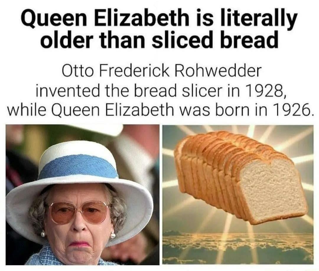 queen older than sliced bread - Queen Elizabeth is literally older than sliced bread Otto Frederick Rohwedder invented the bread slicer in 1928, while Queen Elizabeth was born in 1926.