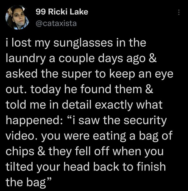 point - 99 Ricki Lake i lost my sunglasses in the laundry a couple days ago & asked the super to keep an eye out. today he found them & told me in detail exactly what happened i saw the security video. you were eating a bag of chips & they fell off when y