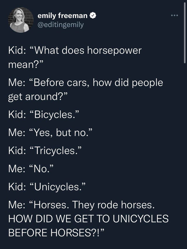 screenshot - emily freeman Kid "What does horsepower mean? Me Before cars, how did people get around? Kid "Bicycles." Me Yes, but no. Kid Tricycles. Me "No." Kid "Unicycles." Me Horses. They rode horses. How Did We Get To Unicycles Before Horses?!