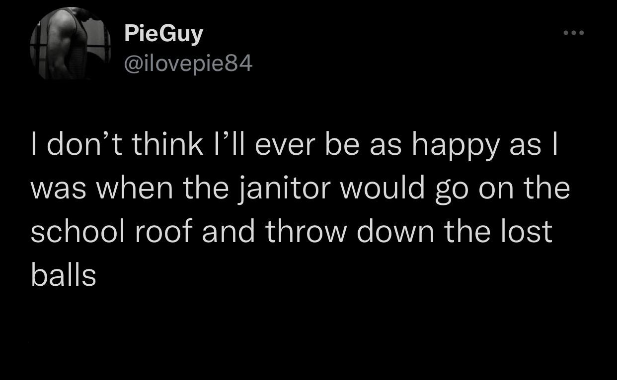 funny memes - best memes - darkness - @@@ PieGuy I don't think I'll ever be as happy as | was when the janitor would go on the school roof and throw down the lost balls
