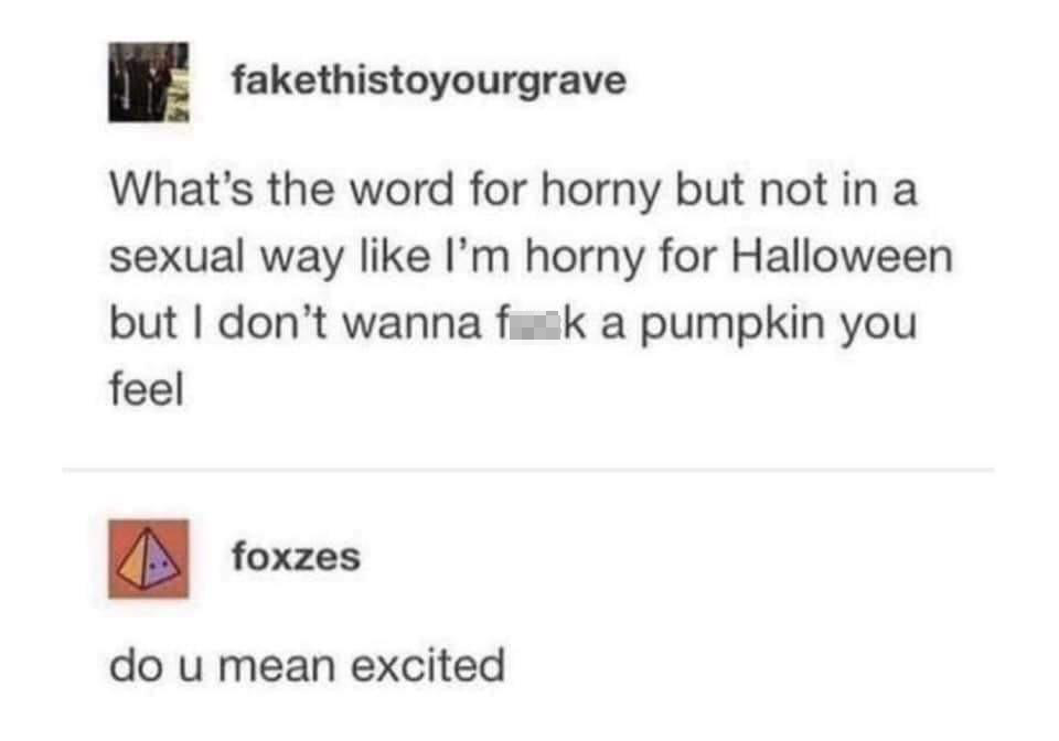 halloween horny - fakethistoyourgrave What's the word for horny but not in a sexual way I'm horny for Halloween but I don't wanna fuck a pumpkin you feel foxzes do u mean excited