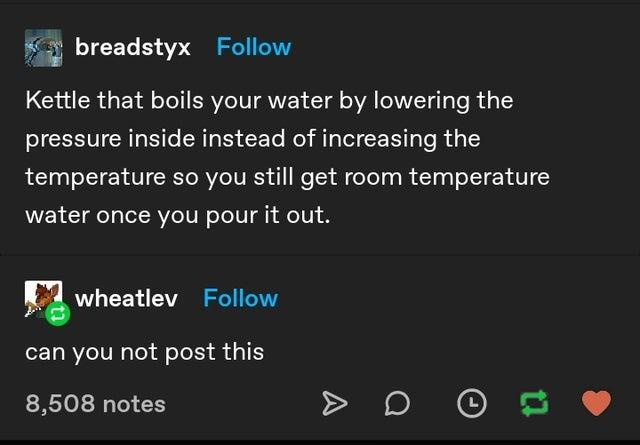 screenshot - breadstyx Kettle that boils your water by lowering the pressure inside instead of increasing the temperature so you still get room temperature water once you pour it out. wheatlev can you not post this 8,508 notes to