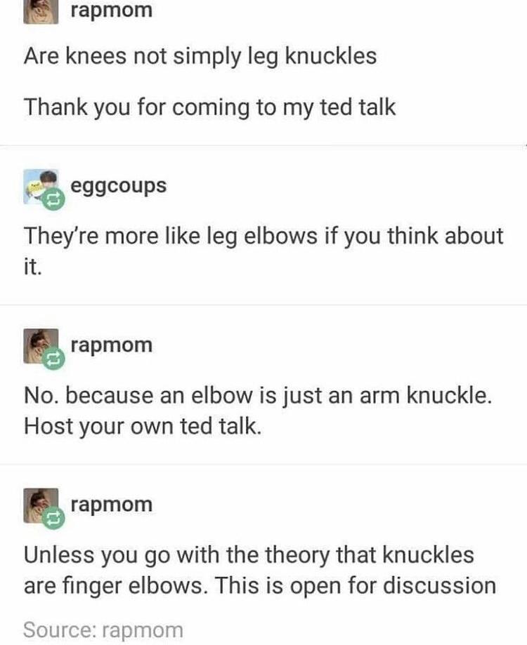monday morning randomness - document - rapmom Are knees not simply leg knuckles Thank you for coming to my ted talk eggcoups They're more leg elbows if you think about it. rapmom No. because an elbow is just an arm knuckle. Host your own ted talk. rapmom 