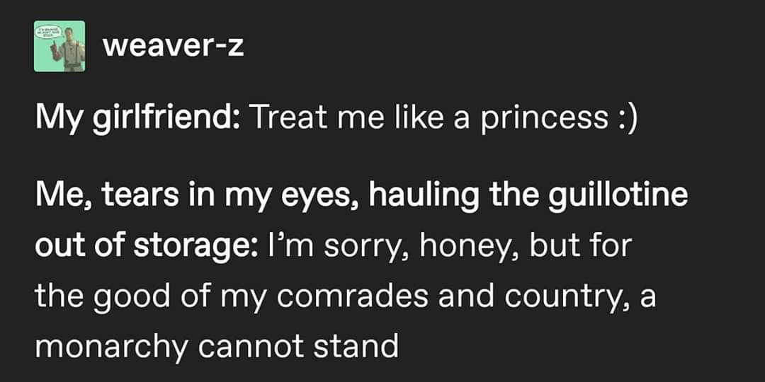monday morning randomness - angle - weaverZ My girlfriend Treat me a princess Me, tears in my eyes, hauling the guillotine out of storage I'm sorry, honey, but for the good of my comrades and country, a monarchy cannot stand