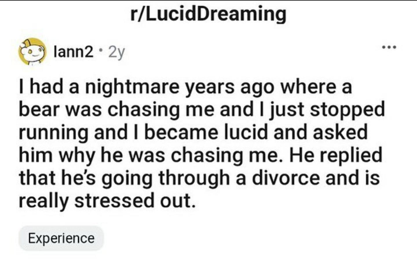 monday morning randomness - paper - rLucid Dreaming lann2 2y I had a nightmare years ago where a bear was chasing me and I just stopped running and I became lucid and asked him why he was chasing me. He replied that he's going through a divorce and is rea