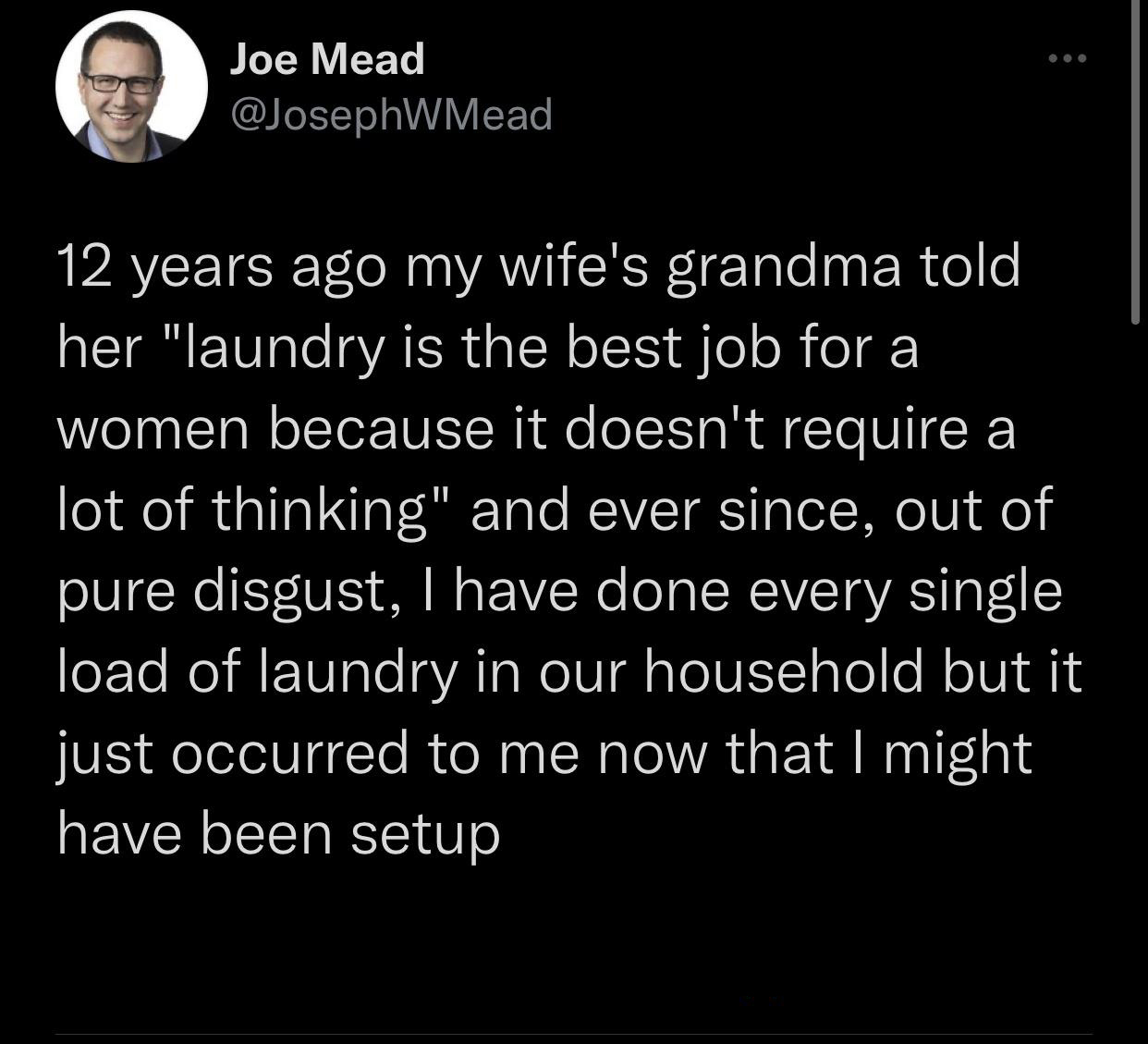 Pisces - Joe Mead 12 years ago my wife's grandma told her "laundry is the best job for a women because it doesn't require a lot of thinking" and ever since, out of pure disgust, I have done every single load of laundry in our household but it just occurre