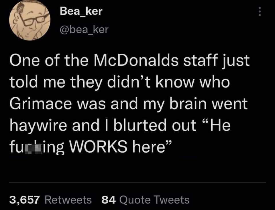 atmosphere - Bea_ker ker One of the McDonalds staff just told me they didn't know who Grimace was and my brain went haywire and I blurted out He furbing Works here 3,657 84 Quote Tweets