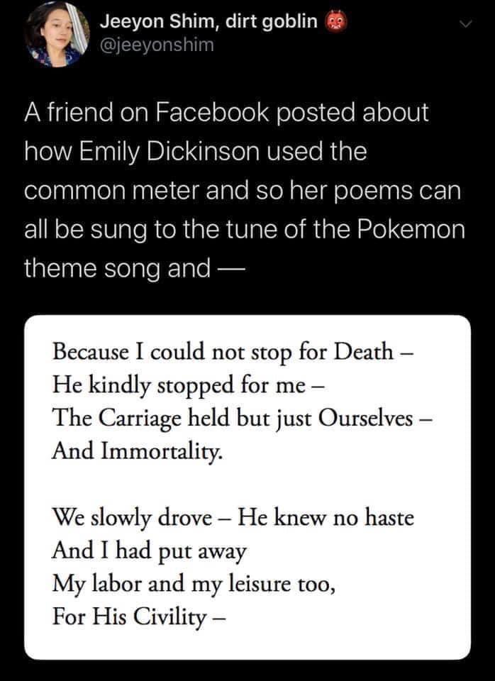 funny gaming memes - document - Jeeyon Shim, dirt goblin A friend on Facebook posted about how Emily Dickinson used the common meter and so her poems can all be sung to the tune of the Pokemon theme song and Because I could not stop for Death He kindly st