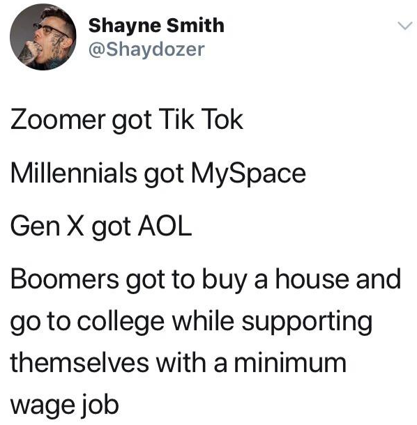 funny tweets  - minimum wage tumblr post - Shayne Smith Zoomer got Tik Tok Millennials got MySpace Gen X got Aol Boomers got to buy a house and go to college while supporting themselves with a minimum wage job