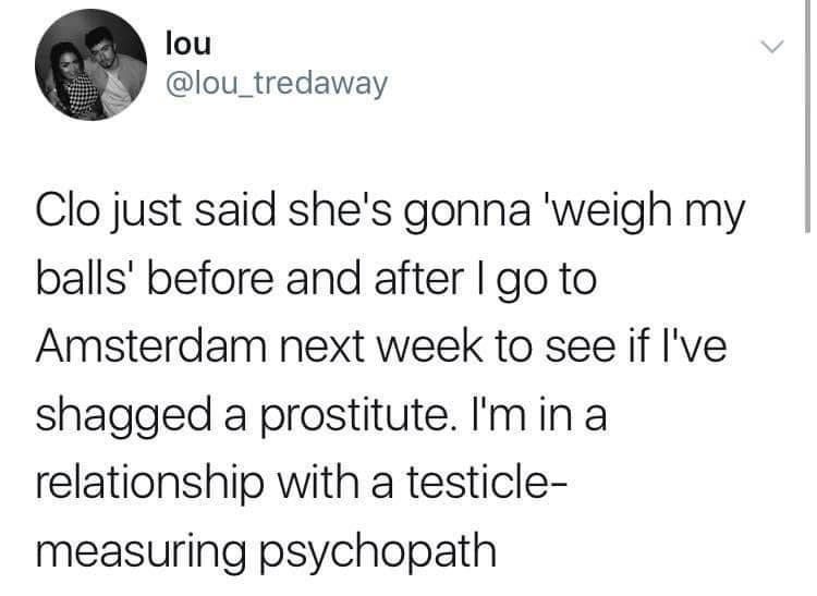 funny tweets  - william angliss institute - lou Clo just said she's gonna 'weigh my balls' before and after I go to Amsterdam next week to see if I've shagged a prostitute. I'm in a relationship with a testicle measuring psychopath